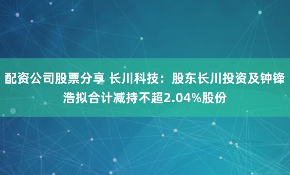 配资公司股票分享 长川科技：股东长川投资及钟锋浩拟合计减持不超2.04%股份